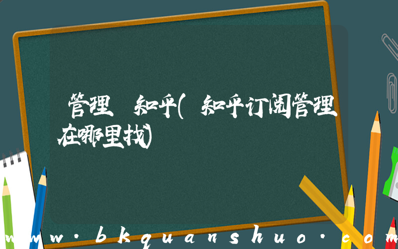 管理 知乎(知乎订阅管理在哪里找)